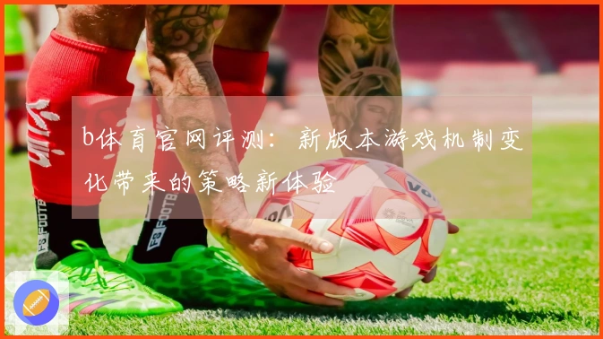 b体育官网评测：新版本游戏机制变化带来的策略新体验