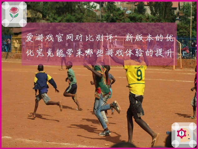 爱游戏官网对比测评：新版本的优化究竟能带来哪些游戏体验的提升？