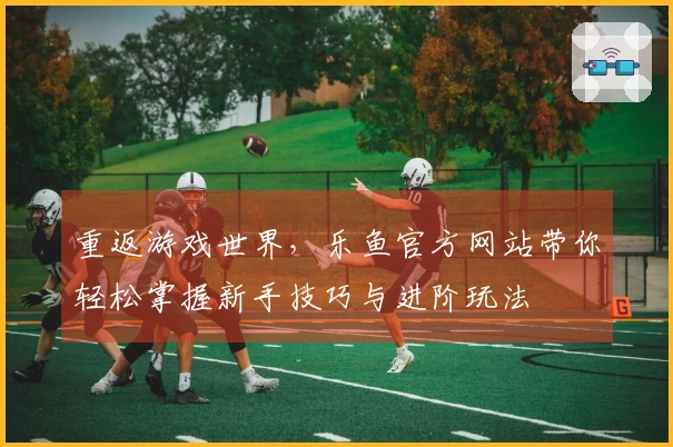 重返游戏世界，乐鱼官方网站带你轻松掌握新手技巧与进阶玩法