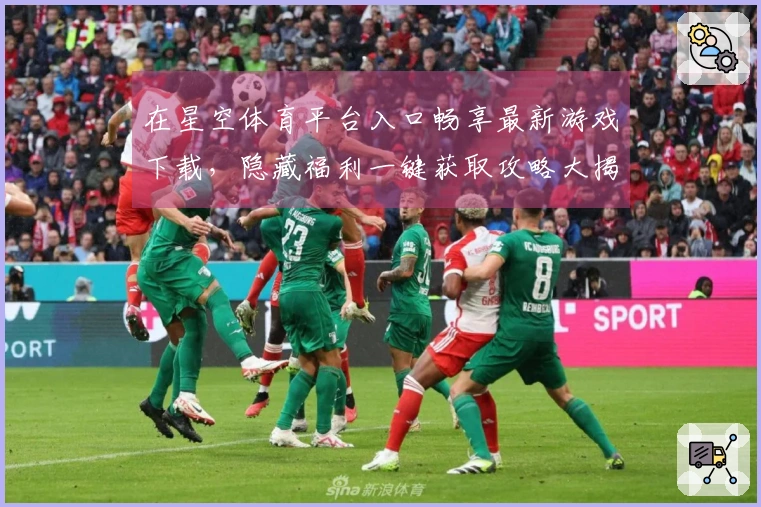 在星空体育平台入口畅享最新游戏下载，隐藏福利一键获取攻略大揭秘