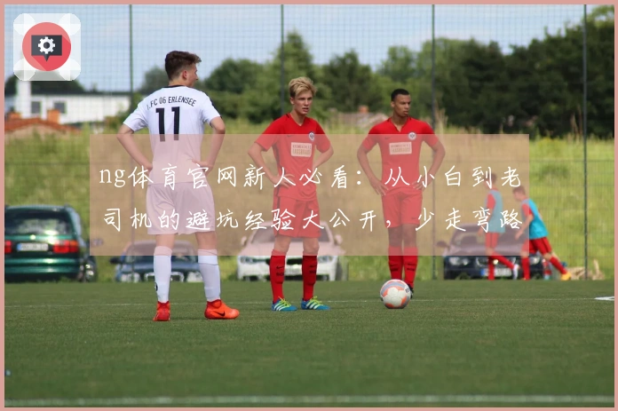 ng体育官网新人必看：从小白到老司机的避坑经验大公开，少走弯路！