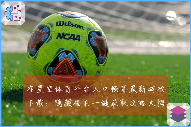 在星空体育平台入口畅享最新游戏下载，隐藏福利一键获取攻略大揭秘